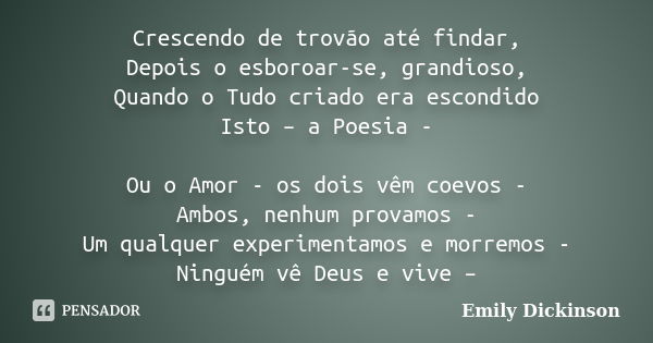 Crescendo de trovão até findar, Depois o esboroar-se, grandioso, Quando o Tudo criado era escondido Isto – a Poesia - Ou o Amor - os dois vêm coevos - Ambos, ne... Frase de Emily Dickinson.