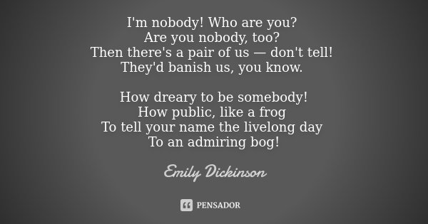 I'm nobody! Who are you? Are you nobody, too? Then there's a pair of us — don't tell! They'd banish us, you know. How dreary to be somebody! How public, like a ... Frase de Emily Dickinson.