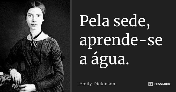 Pela sede, aprende-se a água.... Frase de Emily Dickinson.