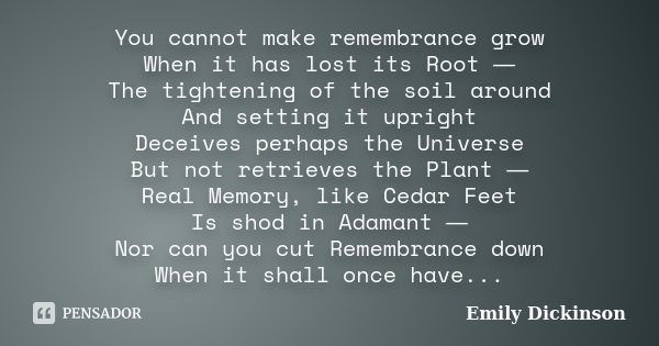 You cannot make remembrance grow When it has lost its Root ― The tightening of the soil around And setting it upright Deceives perhaps the Universe But not retr... Frase de Emily Dickinson.