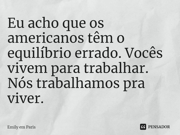 ⁠Eu acho que os americanos têm o equilíbrio errado. Vocês vivem para trabalhar. Nós trabalhamos pra viver.... Frase de Emily em Paris.