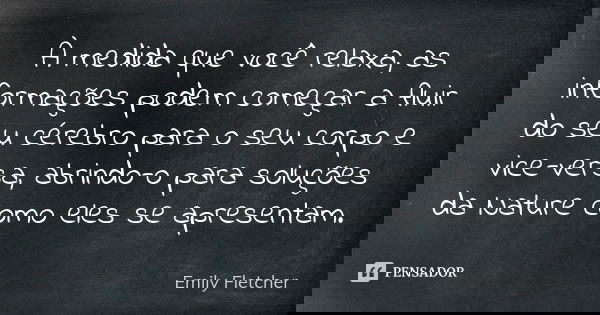 À medida que você relaxa, as informações podem começar a fluir do seu cérebro para o seu corpo e vice-versa, abrindo-o para soluções da Nature como eles se apre... Frase de Emily Fletcher.