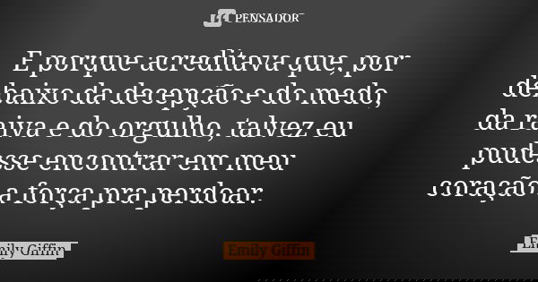 E porque acreditava que, por debaixo da decepção e do medo, da raiva e do orgulho, talvez eu pudesse encontrar em meu coração a força pra perdoar.... Frase de Emily Giffin.