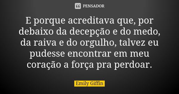 E porque acreditava que, por debaixo da decepção e do medo, da raiva e do orgulho, talvez eu pudesse encontrar em meu coração a força pra perdoar.... Frase de Emily Giffin.