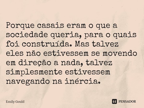 Porque casais eram o que a sociedade queria, para o quais foi construída. Mas talvez eles não estivessem se movendo em direção a nada, talvez simplesmente estiv... Frase de Emily Gould.