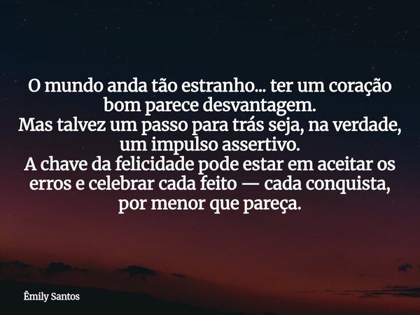 O mundo anda tão estranho... ter um coração bom parece desvantagem. Mas talvez um passo para trás seja, na verdade, um impulso assertivo. A chave da felicidade ... Frase de Êmily Santos.