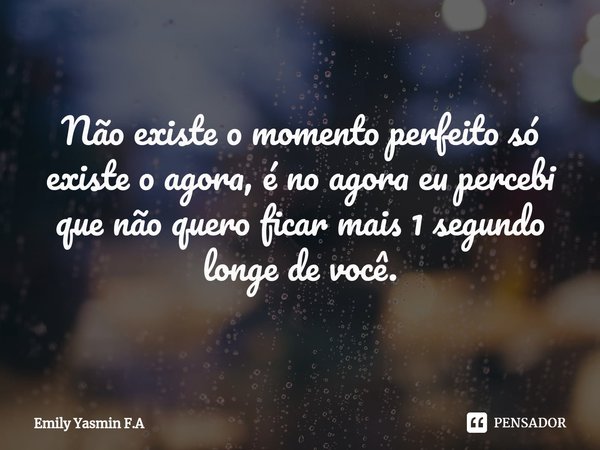 Não existe o momento perfeito só existe o agora, é no agora eu percebi que não quero ficar mais 1 segundo longe de você.... Frase de Emily Yasmin F.A.