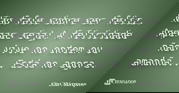Não fale sobre ser feliz. Apenas seja! A felicidade não vive no ontem ou amanhã... Está no agora.... Frase de Emi Marques.