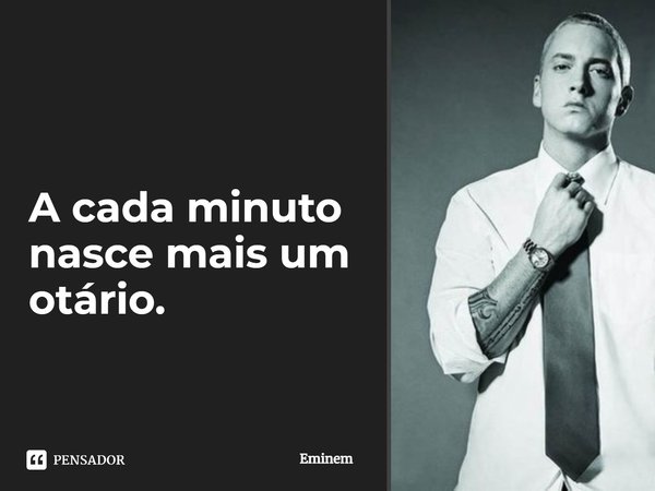 A cada minuto nasce mais um otário.... Frase de Eminem.