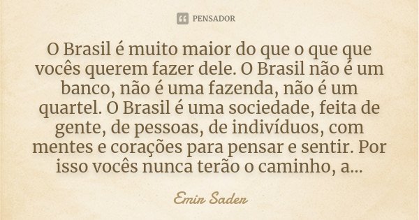 O Brasil é muito maior do que o que que vocês querem fazer dele. O Brasil não é um banco, não é uma fazenda, não é um quartel. O Brasil é uma sociedade, feita d... Frase de Emir Sader.