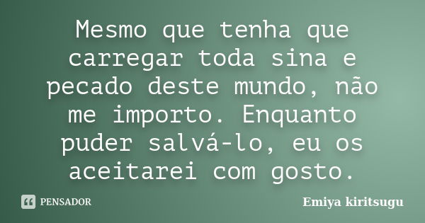 Mesmo que tenha que carregar toda sina e pecado deste mundo, não me importo. Enquanto puder salvá-lo, eu os aceitarei com gosto.... Frase de Emiya Kiritsugu.