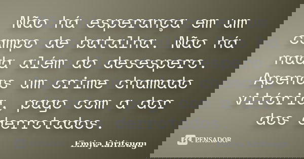 Não há esperança em um campo de batalha. Não há nada além do desespero. Apenas um crime chamado vitória, pago com a dor dos derrotados.... Frase de Emiya kiritsugu.