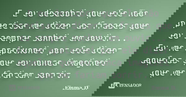 E eu descobri que ele não precisa me dizer as frases que eu sempre sonhei em ouvir... Eu me apaixonei por ele dizer aquelas que eu nunca imaginei que me fariam ... Frase de Emma D..