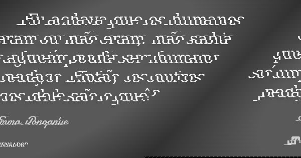 Eu achava que os humanos eram ou não eram, não sabia que alguém podia ser humano só um pedaço. Então, os outros pedaços dele são o quê?... Frase de Emma Donoghue.