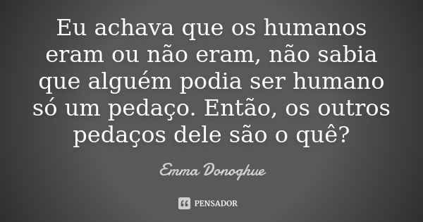 Eu achava que os humanos eram ou não eram, não sabia que alguém podia ser humano só um pedaço. Então, os outros pedaços dele são o quê?... Frase de Emma Donoghue.