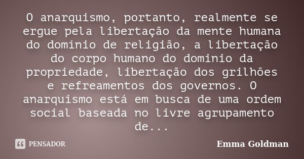 O anarquismo, portanto, realmente se ergue pela libertação da mente humana do domínio de religião, a libertação do corpo humano do dominio da propriedade, liber... Frase de Emma Goldman.