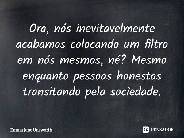 ⁠Ora, nós inevitavelmente acabamos colocando um filtro em nós mesmos, né? Mesmo enquanto pessoas honestas transitando pela sociedade.... Frase de Emma Jane Unsworth.
