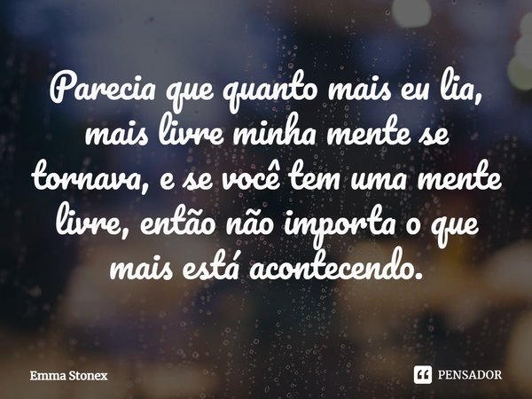 ⁠Parecia que quanto mais eu lia, mais livre minha mente se tornava, e se você tem uma mente livre, então não importa o que mais está acontecendo.... Frase de Emma Stonex.