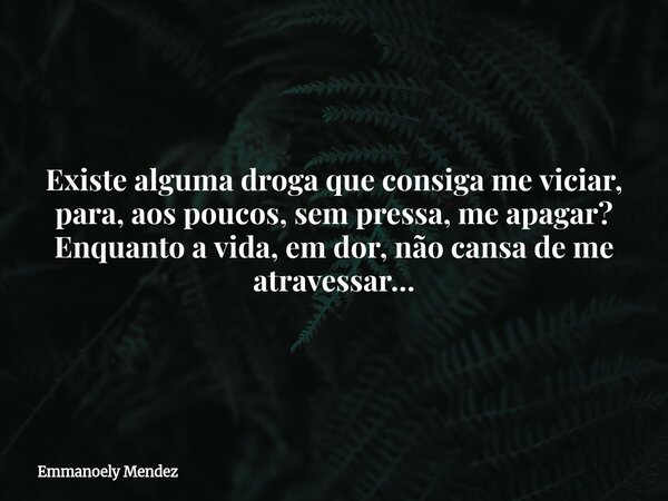 Existe alguma droga que consiga me viciar, para, aos poucos, sem pressa, me apagar? Enquanto a vida, em dor, não cansa de me atravessar…... Frase de Emmanoely Mendez.