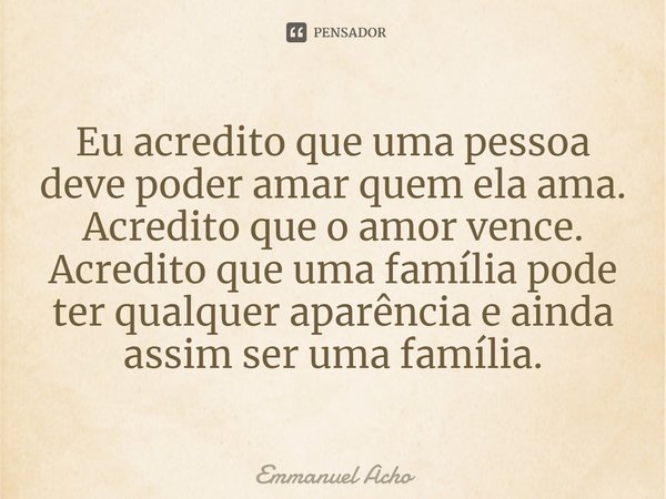 ⁠Eu acredito que uma pessoa deve poder amar quem ela ama. Acredito que o amor vence. Acredito que uma família pode ter qualquer aparência e ainda assim ser uma ... Frase de Emmanuel Acho.