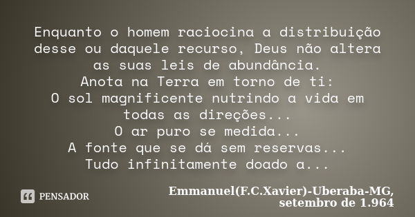 Enquanto o homem raciocina a distribuição desse ou daquele recurso, Deus não altera as suas leis de abundância. Anota na Terra em torno de ti: O sol magnificent... Frase de Emmanuel(F.C.Xavier)-Uberaba-MG, setembro de 1.964.