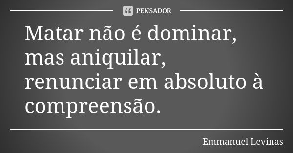 Matar não é dominar, mas aniquilar, renunciar em absoluto à compreensão.... Frase de Emmanuel Levinas.