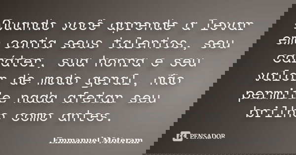 Quando você aprende a levar em conta seus talentos, seu caráter, sua honra e seu valor de modo geral, não permite nada afetar seu brilho como antes.... Frase de Emmanuel Moteram.