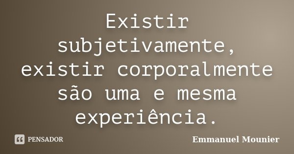 Existir subjetivamente, existir corporalmente são uma e mesma experiência.... Frase de Emmanuel Mounier.