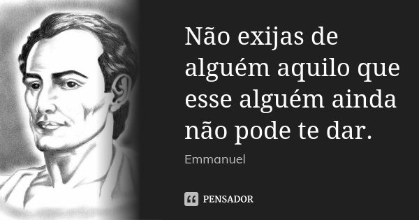 Não exijas de alguém aquilo que esse alguém ainda não pode te dar.... Frase de Emmanuel.