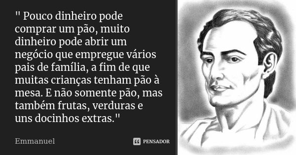 " Pouco dinheiro pode comprar um pão, muito dinheiro pode abrir um negócio que empregue vários pais de família, a fim de que muitas crianças tenham pão à m... Frase de Emmanuel.