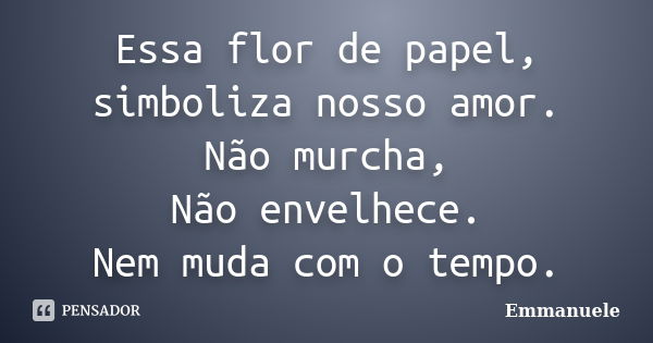 Essa flor de papel, simboliza nosso amor. Não murcha, Não envelhece. Nem muda com o tempo.... Frase de Emmanuele.