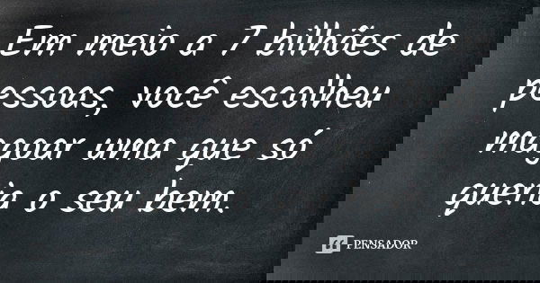 Em meio a 7 bilhões de pessoas, você escolheu magoar uma que só queria o seu bem.