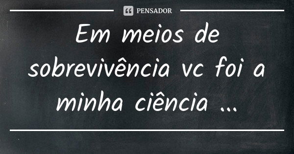 Em meios de sobrevivência vc foi a minha ciência ...