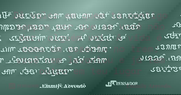 Dê valor em quem tá contigo sempre por que se você não der, alguém vai. A vida é como um assento no trem; você nem levantou e já tem outro em teu lugar... Frase de Emmily Azevedo..