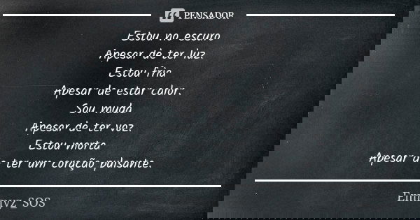 Estou no escuro Apesar de ter luz. Estou fria Apesar de estar calor. Sou muda Apesar de ter voz. Estou morta Apesar de ter um coração pulsante.... Frase de Emmyz_SOS.
