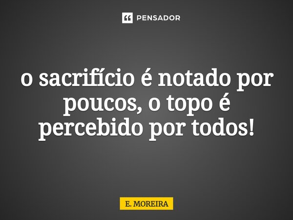 ⁠o sacrifício é notado por poucos, o topo é percebido por todos!... Frase de E. MOREIRA.