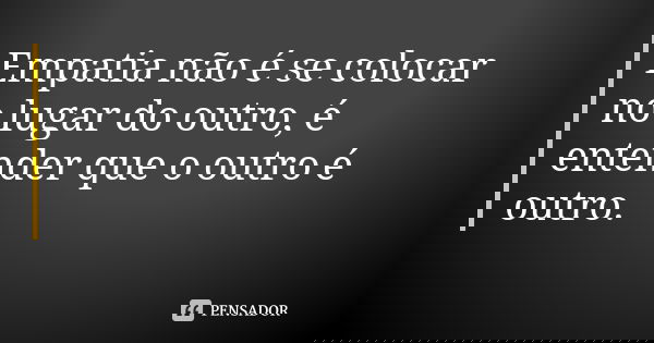 Empatia não é se colocar no lugar do outro, é entender que o outro é outro.