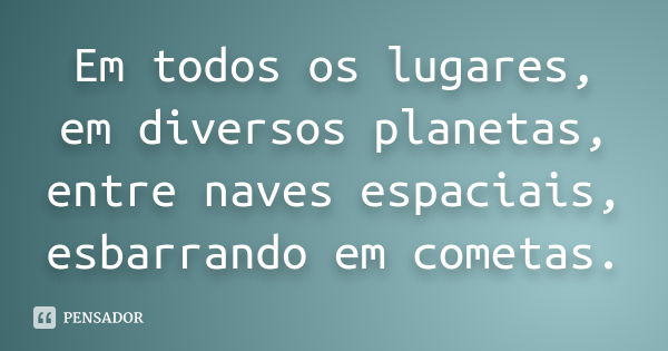 Em todos os lugares, em diversos planetas, entre naves espaciais, esbarrando em cometas.