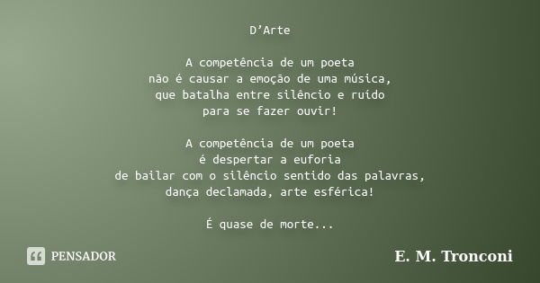 D’Arte A competência de um poeta não é causar a emoção de uma música, que batalha entre silêncio e ruído para se fazer ouvir! A competência de um poeta é desper... Frase de E. M. Tronconi.