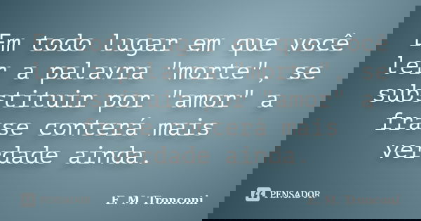 Em todo lugar em que você ler a palavra "morte", se substituir por "amor" a frase conterá mais verdade ainda.... Frase de E. M. Tronconi.