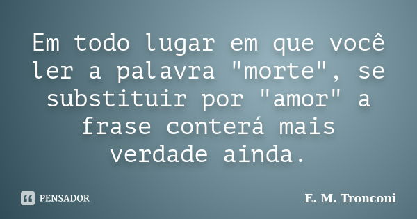 Em todo lugar em que você ler a palavra "morte", se substituir por "amor" a frase conterá mais verdade ainda.... Frase de E. M. Tronconi.