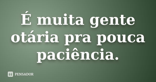 É muita gente otária pra pouca paciência.