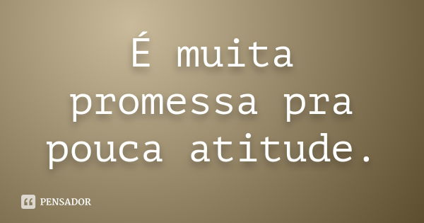 É muita promessa pra pouca atitude.