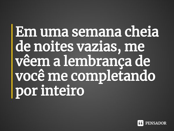 Em uma semana cheia de noites vazias, me vêem a lembrança de você me completando por inteiro
