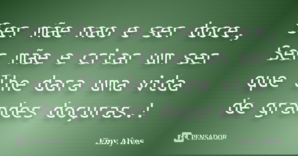 Ser mãe nao e ser doce, Ser mãe e criar um ser que lhe dara uma vida de grandes doçuras.!... Frase de Emy Alves.