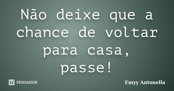 Não deixe que a chance de voltar para casa, passe!... Frase de Emyy Antonella.