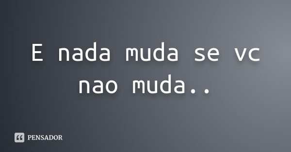 E nada muda se vc nao muda..... Frase de nao sei.