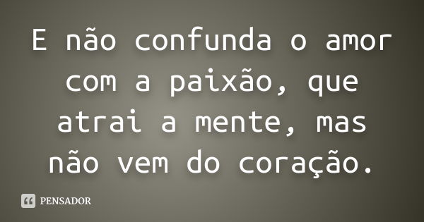 E não confunda o amor com a paixão, que atrai a mente, mas não vem do coração.