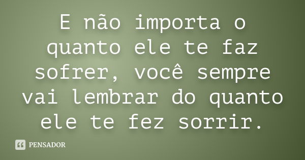 E não importa o quanto ele te faz sofrer, você sempre vai lembrar do quanto ele te fez sorrir.