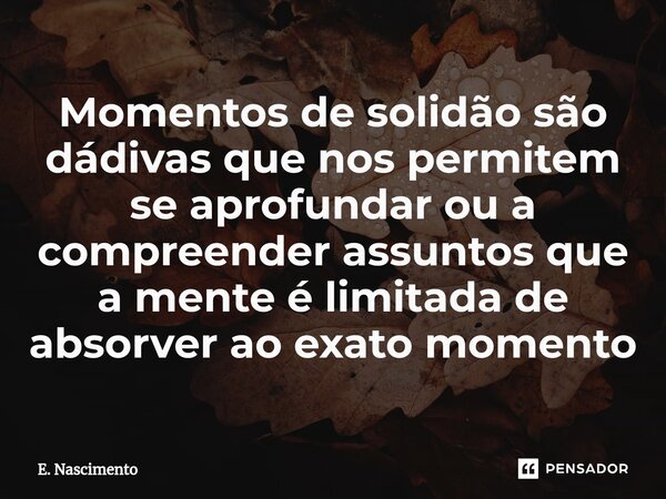 ⁠Momentos de solidão são dádivas que nos permitem se aprofundar ou a compreender assuntos ⁠que a mente é limitada de absorver ao exato momento... Frase de E. Nascimento.